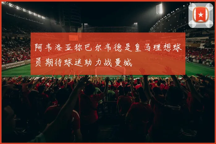 阿韦洛亚称巴尔韦德是皇马理想球员期待球迷助力战曼城