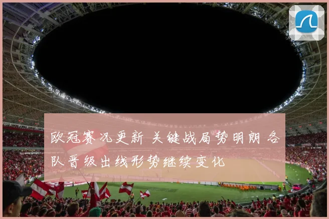 欧冠赛况更新 关键战局势明朗 各队晋级出线形势继续变化