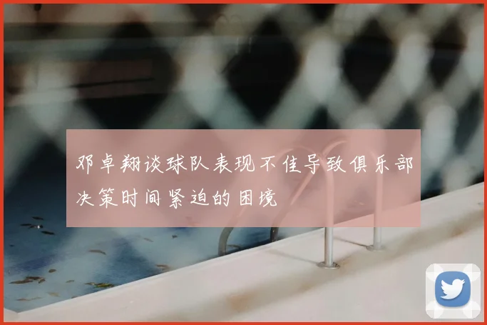邓卓翔谈球队表现不佳导致俱乐部决策时间紧迫的困境