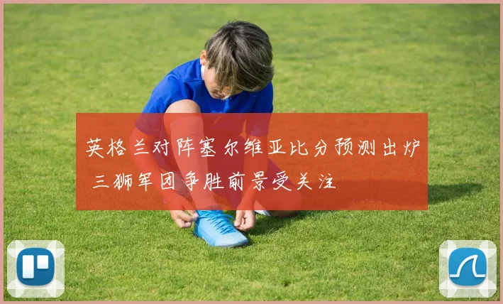 英格兰对阵塞尔维亚比分预测出炉 三狮军团争胜前景受关注