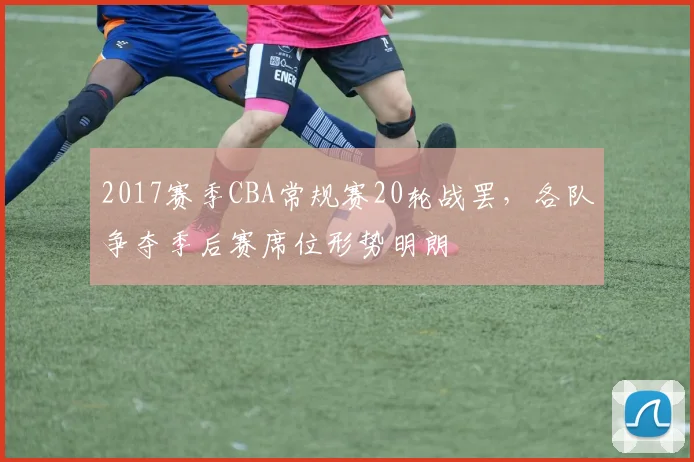 2017赛季CBA常规赛20轮战罢，各队争夺季后赛席位形势明朗