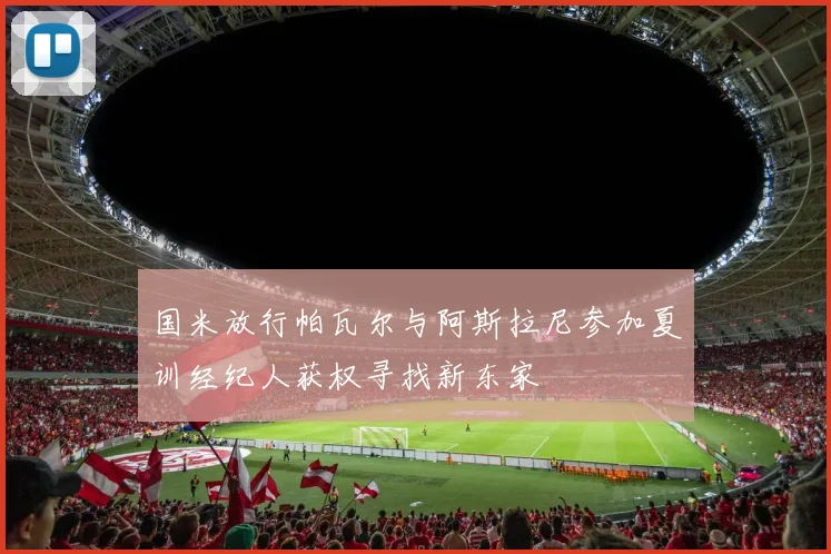 国米放行帕瓦尔与阿斯拉尼参加夏训经纪人获权寻找新东家