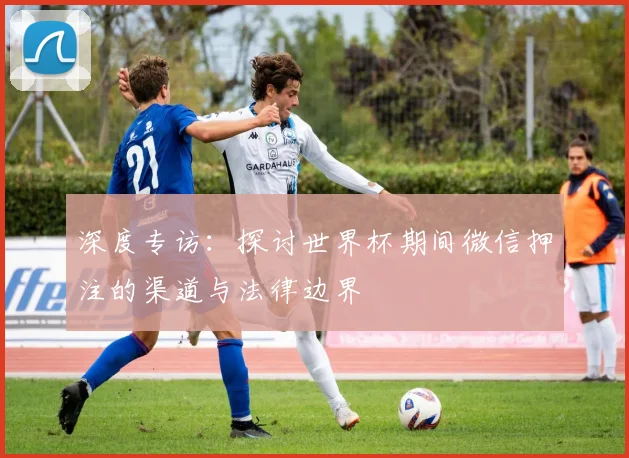 深度专访：探讨世界杯期间微信押注的渠道与法律边界