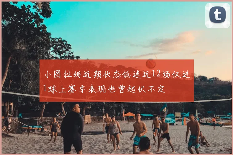 小图拉姆近期状态低迷近12场仅进1球上赛季表现也曾起伏不定