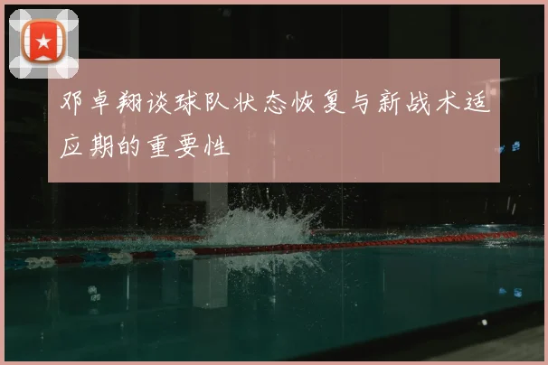 邓卓翔谈球队状态恢复与新战术适应期的重要性