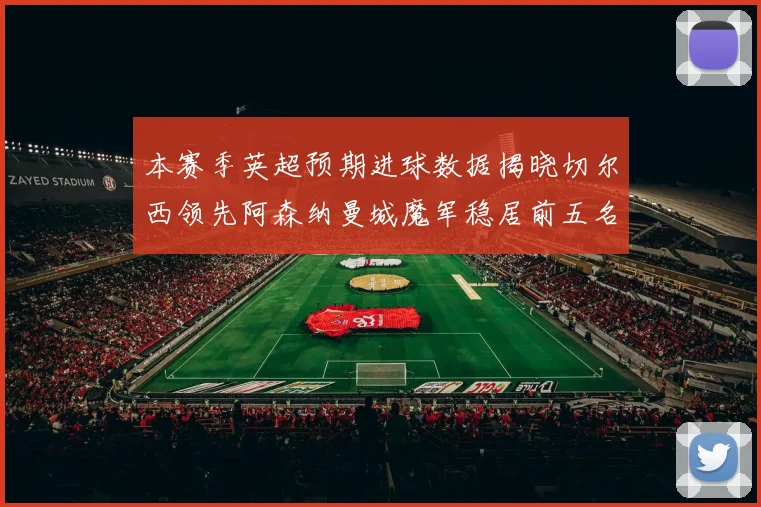 本赛季英超预期进球数据揭晓切尔西领先阿森纳曼城魔军稳居前五名