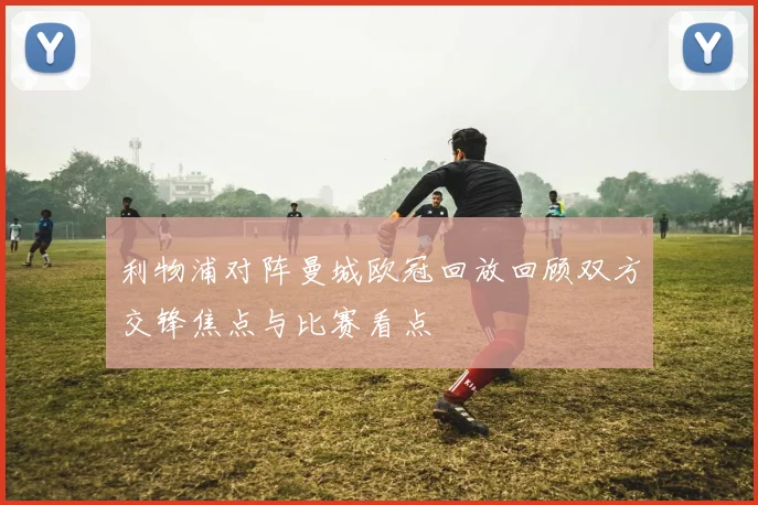利物浦对阵曼城欧冠回放回顾双方交锋焦点与比赛看点