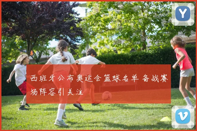 西班牙公布奥运会篮球名单 备战赛场阵容引关注