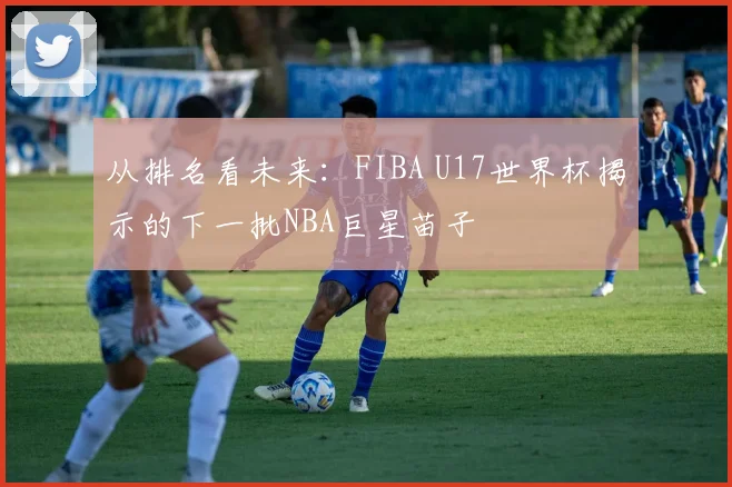 从排名看未来：FIBA U17世界杯揭示的下一批NBA巨星苗子