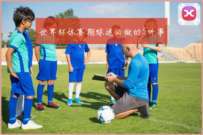 世界杯休赛期球迷必做的5件事