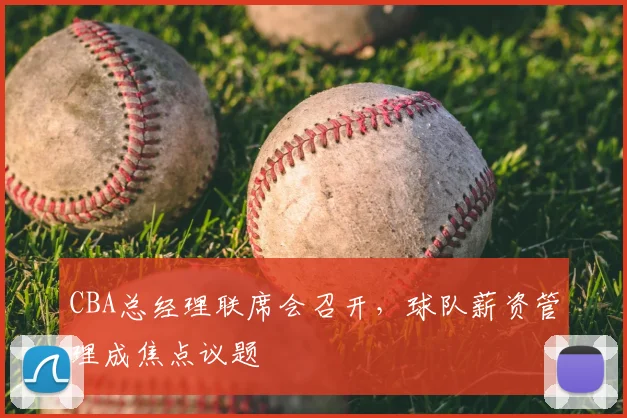 CBA总经理联席会召开，球队薪资管理成焦点议题