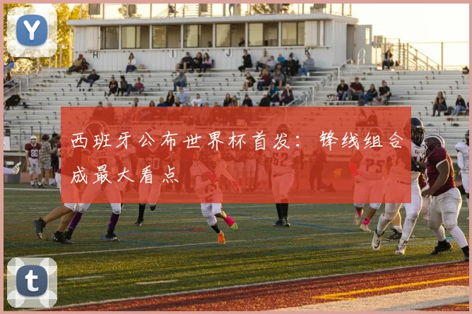 西班牙公布世界杯首发:锋线组合成最大看点