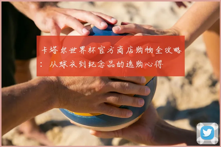 卡塔尔世界杯官方商店购物全攻略：从球衣到纪念品的选购心得