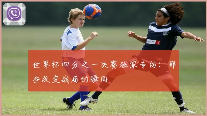 世界杯四分之一决赛独家专访:那些改变战局的瞬间